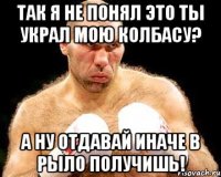 Так я не понял это ты украл мою колбасу? А ну отдавай иначе в рыло получишь!