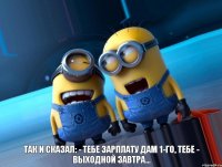  Так и сказал: - Тебе зарплату дам 1-го, тебе - выходной завтра...