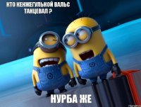 кто кенжегулькой вальс танцевал ? нурба же