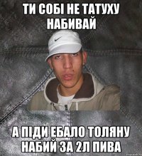 Ти собi не татуху набивай а пiди ебало Толяну набий за 2л пива