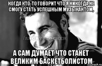 когда кто-то говорит что я никогда не смогу стать успешным музыкантом, а сам думает что станет великим баскетболистом