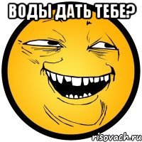 воды дать тебе? 