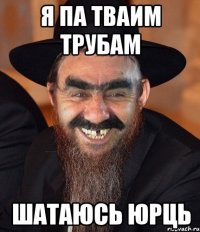 Я ПА ТВАИМ ТРУБАМ ШАТАЮСЬ ЮРЦЬ