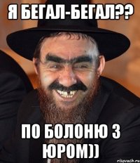 Я бегал-бегал?? по болоню з юром))