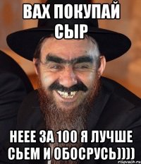 Вах покупай сыр Неее за 100 я лучше сьем и обосрусь))))