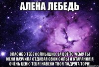 Алена Лебедь Спасибо тебе солнышко, за всё то, чему ты меня научила отдавая свои силы и старания!Я очень ценю тебя! Навеки Твоя подруга Тори!