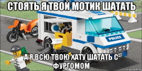 СТОЯТЬ Я ТВОЙ МОТИК ШАТАТЬ А Я ВСЮ ТВОЮ ХАТУ ШАТАТЬ С ФУРГОМОМ