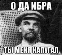 О да ибра Ты меня напугал