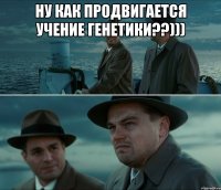 ну как продвигается учение генетики??))) 