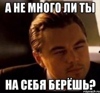 а не много ли ты на себя берёшь?