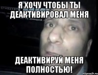 Я хочу чтобы ты деактивировал меня деактивируй меня полностью!