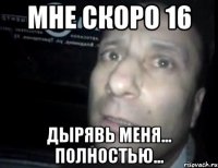 мне скоро 16 дырявь меня... полностью...