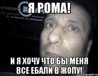 Я Рома! И я хочу что бы меня все ебали в жопу!