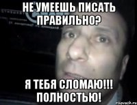 не умеешь писать правильно? Я тебя сломаю!!! Полностью!