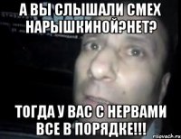 А вы слышали смех нарышкиной?Нет? Тогда у вас с нервами все в порядке!!!