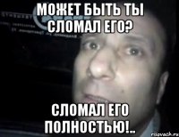 Может быть ты сломал его? Сломал его полностью!..