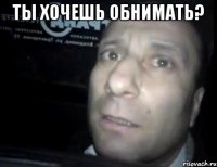 ты хочешь обнимать? 