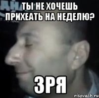 ты не хочешь прихеать на неделю? ЗРЯ