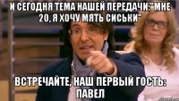 И сегодня тема нашей передачи:"мне 20, я хочу мять сиськи" встречайте, наш первый гость: Павел