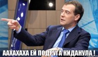 аахахаха ей подруга киданула !