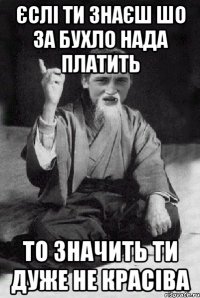 Єслі ти знаєш шо за бухло нада платить то значить ти дуже не красіва