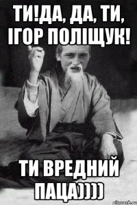 Ти!Да, да, ти, Ігор Поліщук! Ти вредний паца))))