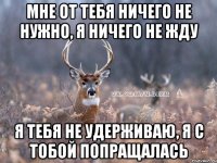 мне от тебя ничего не нужно, я ничего не жду я тебя не удерживаю, я с тобой попращалась