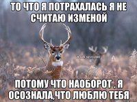 То что я потрахалась я не считаю изменой Потому что наоборот , я осознала,что люблю тебя