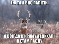 ТЮ ТА Я ВНЄ ПАЛІТІКІ Я ВСІГДА В КРИМУ АТДИХАЛ І В ЕТАМ ПАЄДУ