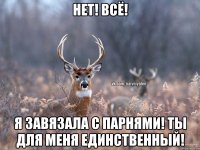 Нет! Всё! Я завязала с парнями! Ты для меня единственный!