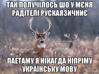 ТАК ПОЛУЧІЛОСЬ ШО У МЄНЯ РАДІТЕЛІ РУСКАЯЗИЧНИЄ ПАЕТАМУ Я НІКАГДА НІПРІМУ УКРАЇНСЬКУ МОВУ