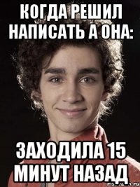 Когда решил написать а она: Заходила 15 минут назад