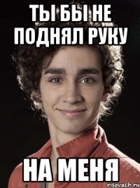 Ты бы не поднял руку На меня