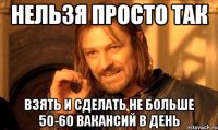 НЕЛЬЗЯ ПРОСТО ТАК ВЗЯТЬ И СДЕЛАТЬ НЕ БОЛЬШЕ 50-60 ВАКАНСИЙ В ДЕНЬ