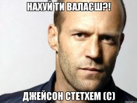 Нахуй ти валаєш?! Джейсон Стетхем (с)