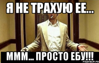 Я не трахую ее... Ммм... Просто ебу!!!