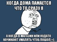 КОгда дома ламается что то сразу я а когда в магазин или кудато начинают умалять чтоб пошол =)