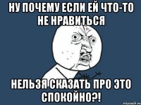 НУ ПОЧЕМУ ЕСЛИ ЕЙ ЧТО-то не нравиться нельзя сказать про это спокойно?!