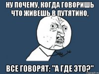 Ну почему, когда говоришь что живешь в путятино, все говорят: "а где это?"