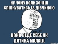 Ну чому коли хочеш спілкуватись із дівчиною воно веде себе як дитина мала(((