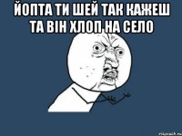 Йопта ти шей так кажеш та він хлоп на село 