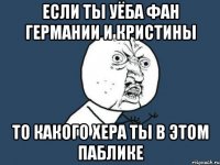 если ТЫ УЁБА фан германии и КРИСТИНЫ ТО КАКОГО ХЕРА ТЫ В ЭТОМ ПАБЛИКЕ