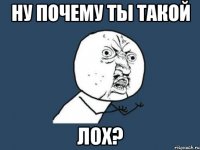 ну почему ты такой ЛОХ?