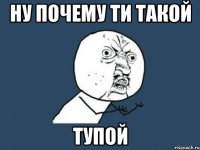 Ну почему ти такой Тупой