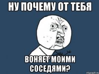 Ну почему от тебя Воняет моими соседями?