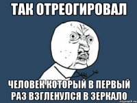 так отреогировал человек который в первый раз взгленулся в зеркало