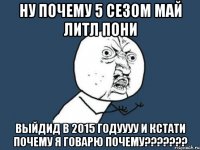 ну почему 5 сезом май литл пони выйдид в 2015 годуууу И КСТАТИ ПОЧЕМУ Я ГОВАРЮ ПОЧЕМУ???????