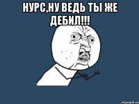 Нурс,Ну ведь ты же дебил!!! 