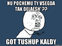 nu pochemu ty vsegda tak delaesh' ?? got tushup kaldy