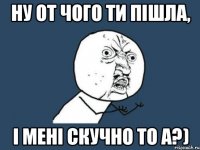 Ну от чого ти пішла, і мені скучно то а?)